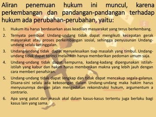 Aliran penemuan hukum ini muncul, karena
perkembangan dan pandangan-pandangan terhadap
hukum ada perubahan-perubahan, yaitu:
1. Hukum itu harus berdasarkan asas keadilan masyarakat yang terus berkembang.
2. Ternyata pembuat Undang-undang tidak dapat mengikuti kecepatan gerak
masyarakat atau proses perkembangan sosial, sehingga penyusunan Undang-
undang selalu ketinggalan.
3. Undang-undang tidak dapat menyelesaikan tiap masalah yang timbul. Undang-
undang tidak dapat terinci melainkan hanya memberikan pedoman umum saja.
4. Undang-undang tidak dapat sempurna, kadang-kadang dipergunakan istilah-
istilah yang kabur dan hakim harus memberikan makna yang lebih jauh dengan
cara memberi penafsiran.
5. Undang-undang tidak dapat lengkap dan tidak dapat mencakup segala-galanya.
Disana-sini selalu ada kekosongan dalam Undang-undang maka hakim harus
menyusunnya dengan jalan mengadakan rekonstruksi hukum, argumentum a
contrario.
6. Apa yang patut dan masuk akal dalam kasus-kasus tertentu juga berlaku bagi
kasus lain yang sama.
 