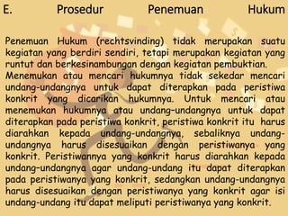 E. Prosedur Penemuan Hukum
Penemuan Hukum (rechtsvinding) tidak merupakan suatu
kegiatan yang berdiri sendiri, tetapi merupakan kegiatan yang
runtut dan berkesinambungan dengan kegiatan pembuktian.
Menemukan atau mencari hukumnya tidak sekedar mencari
undang-undangnya untuk dapat diterapkan pada peristiwa
konkrit yang dicarikan hukumnya. Untuk mencari atau
menemukan hukumnya atau undang–undangnya untuk dapat
diterapkan pada peristiwa konkrit, peristiwa konkrit itu harus
diarahkan kepada undang-undangnya, sebaliknya undang-
undangnya harus disesuaikan dengan peristiwanya yang
konkrit. Peristiwannya yang konkrit harus diarahkan kepada
undang–undangnya agar undang-undang itu dapat diterapkan
pada peristiwanya yang konkrit, sedangkan undang-undangnya
harus disesuaikan dengan peristiwanya yang konkrit agar isi
undang-undang itu dapat meliputi peristiwanya yang konkrit.
 