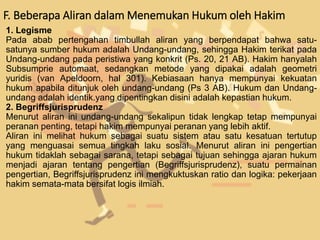 F. Beberapa Aliran dalam Menemukan Hukum oleh Hakim
1. Legisme
Pada abab pertengahan timbullah aliran yang berpendapat bahwa satu-
satunya sumber hukum adalah Undang-undang, sehingga Hakim terikat pada
Undang-undang pada peristiwa yang konkrit (Ps. 20, 21 AB). Hakim hanyalah
Subsumprie automaat, sedangkan metode yang dipakai adalah geometri
yuridis (van Apeldoorn, hal 301). Kebiasaan hanya mempunyai kekuatan
hukum apabila ditunjuk oleh undang-undang (Ps 3 AB). Hukum dan Undang-
undang adalah identik.yang dipentingkan disini adalah kepastian hukum.
2. Begriffsjurisprudenz
Menurut aliran ini undang-undang sekalipun tidak lengkap tetap mempunyai
peranan penting, tetapi hakim mempunyai peranan yang lebih aktif.
Aliran ini melihat hukum sebagai suatu sistem atau satu kesatuan tertutup
yang menguasai semua tingkah laku sosial. Menurut aliran ini pengertian
hukum tidaklah sebagai sarana, tetapi sebagai tujuan sehingga ajaran hukum
menjadi ajaran tentang pengertian (Begriffsjurisprudenz), suatu permainan
pengertian, Begriffsjurisprudenz ini mengkuktuskan ratio dan logika: pekerjaan
hakim semata-mata bersifat logis ilmiah.
 