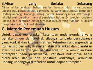3.Aliran yang Berlaku Sekarang
Aliran ini berpendapat bahwa sumber hukum tidak hanya undang-
undang atau peradilan saja. Banyak ha-hal yang tidak sempat diatur oleh
Undang-undang: Undang-undang banyak kekosongannya. Kekosongan
ini diisi oleh peradilan melalui penafsiran hakim. Di samping Undang-
undang dan peradilan masih terdapat hukum yang tumbuh di dalam
masyarakat, yaitu hukum kebiasaan.
G. Metode Penemuan Hukum
Untuk dapat menerapkan ketentuan undang-undang yang
berlaku umum dan abstrak sifatnya itu pada peristiwanya
yang konkrit dan khusus sifatnya, ketentuan undang-undang
itu harus diberi arti, dijelaskan atau ditafsirkan dan diarahkan
atau disesuaikan dengan peristiwanya untuk kemudian baru
diterapkan pada peristiwanya. Peristiwa hukumnya harus
dicari lebih dahulu dan peristiwa konkritnya, kemudian
undang-undangnya ditafsirkan untuk dapat diterapkan.
 