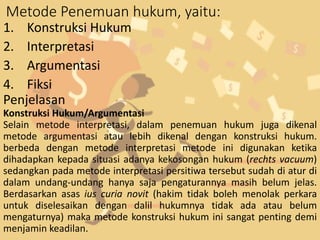 Metode Penemuan hukum, yaitu:
1. Konstruksi Hukum
2. Interpretasi
3. Argumentasi
4. Fiksi
Penjelasan
Konstruksi Hukum/Argumentasi
Selain metode interpretasi, dalam penemuan hukum juga dikenal
metode argumentasi atau lebih dikenal dengan konstruksi hukum.
berbeda dengan metode interpretasi metode ini digunakan ketika
dihadapkan kepada situasi adanya kekosongan hukum (rechts vacuum)
sedangkan pada metode interpretasi persitiwa tersebut sudah di atur di
dalam undang-undang hanya saja pengaturannya masih belum jelas.
Berdasarkan asas ius curia novit (hakim tidak boleh menolak perkara
untuk diselesaikan dengan dalil hukumnya tidak ada atau belum
mengaturnya) maka metode konstruksi hukum ini sangat penting demi
menjamin keadilan.
 
