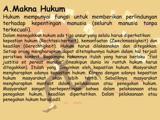 A.Makna Hukum
Hukum mempunyai fungsi untuk memberikan perlindungan
terhadap kepentingan manusia (seluruh manusia tanpa
terkecuali).
Dalam menegakkan hukum ada tiga unsur yang selalu harus diperhatikan:
kepastian hukum (Rechtssicherheit), kemanfaatan (Zweckmassigkeit) dan
keadilan (Gerechtigkeit). Hukum harus dilaksanakan dan ditegakkan.
Setiap orang mengharapkan dapat ditetapkannya hukum dalam hal terjadi
peristiwa konkrit. Bagaimana hukumnya itulah yang harus berlaku “fiat
justitia et pereat mundus” (meskipun dunia ini runtuh hukum harus
ditegakkan). Itulah yang diinginkan oleh kepastian hukum. Masyarakat
mengharapkan adanya kepastian hukum. Karena dengan adanya kepastian
hukum masyarakat akan lebih tertib. Sebaliknya masyarakat
mengharapkan manfaat dalam pelaksanaan atau penegakan hukum.
Masyarakat sangat berkepentingan bahwa dalam pelaksanaan atau
penegakan hukum, keadilan diperhatikan. Dalam pelaksanaan atau
penegakan hukum harus adil.
 
