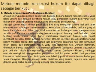 Metode-metode konstruksi hukum itu dapat dibagi
sebagai berikut :
1. Metode Argumentum Per Analogium (Analogi)
Analogi merupakan metode penemuan hukum di mana hakim mencari esensi yang
lebih umum dari sebuah peristiwa hukum atau perbuatan hukum baik yang telah
diatur oleh undang-undang maupun yang belum ada peraturannya.
Sebagai contoh dapat dilihat pasal 1576 BW, yang mengatur bahwa jual beli tidak
memutuskan hubungan sewa-menyewa. Kemudian dalam praktik, perkara yang di
hadapi adalah apakah hibah juga tidak memutuskan hubungan sewa menyewa atau
sebaliknya? Karena undang-undang hanya mengatur tentang jual beli dan tidak
tentang hibah, maka hakim harus melakukan penemuan hukum agar dapat
membuat putusan dalam perkara tersebut. Dengan metode analogi pertama-tama
hakim mencari esensi dari perbuatan jual beli, yaitu peralihan hak, dan kemudian
dicari esensi dari perbuatan hibah, yaitu juga peralihan hak. Dengan demikian,
ditemukan bahwa peralihan hak merupakan genus (peristiwa umum), sedangkan
jual beli dan hibah masing-masing adalah species (peristiwa khusus), sehingga
metode analogi ini menggunakan penalarana induksi yaitu berfikir dari peristiwa
khusus ke peristiwa umum. Kesimpulannya, hibah juga tidak memutuskan hubungan
sewa menyewa. Dengan analogi maka peristiwa yang serupa, sejenis, atau mirip
dengan yang diatur dalam undang-undang diperlakukan sama.
 