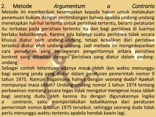 2. Metode Argumentum a Contrario
Metode ini memberikan kesempatan kepada hakim untuk melakukan
penemuan hukum dengan pertimbangan bahwa apabila undang-undang
menetapkan hal-hal tertentu untuk peristiwa tertentu, berarti peraturan
itu terbatas pada peristiwa tertentu itu dan bagi peristiwa di luarnya
berlaku kebalikannya. Karena ada kalanya suatu peristiwa tidak secara
khusus diatur oleh undang-undang, tetapi kebalikan dari peristiwa
tersebut diatur oleh undang-undang. Jadi metode ini mengedepankan
cara penafsiran yang berlawanan pengertiannya antara peristiwa
konkret yang dihadapi dengan peristiwa yang diatur dalam undang-
undang.
Sebagai contoh ketentuan adanya masa iddah dan waktu menunggu
bagi seorang janda yang diatur dalam peraturan pemerintah nomor 9
tahun 1975. Namun bagaimana halnya dengan seorang duda? Apakah
mempunyai masa iddah? Undang-undang nomor 1 tahun 1974 tentang
perkawinan memang secara tegas tidak mengatur mengenai masa iddah
bagi seorang duda, oleh karena itu dengan digunakannya logika
a contrario, yaitu memperlakukan kebalikannya dari peraturan
pemerintah nomor 9 tahun 1975 tersebut, sehingga seorang duda tidak
perlu menunggu waktu tertentu apabila hendak kawin lagi.
 