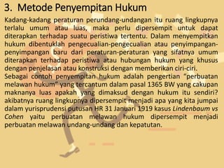 3. Metode Penyempitan Hukum
Kadang-kadang peraturan perundang-undangan itu ruang lingkupnya
terlalu umum atau luas, maka perlu dipersempit untuk dapat
diterapkan terhadap suatu peristiwa tertentu. Dalam menyempitkan
hukum dibentuklah pengecualian-pengecualian atau penyimpangan-
penyimpangan baru dari peraturan-peraturan yang sifatnya umum
diterapkan terhadap peristiwa atau hubungan hukum yang khusus
dengan penjelasan atau konstruksi dengan memberikan ciri-ciri.
Sebagai contoh penyempitan hukum adalah pengertian “perbuatan
melawan hukum” yang tercantum dalam pasal 1365 BW yang cakupan
maknanya luas apakah yang dimaksud dengan hukum itu sendiri?
akibatnya ruang lingkupnya dipersempit menjadi apa yang kita jumpai
dalam yurisprudensi putusan HR 31 Januari 1919 kasus Lindenbaum vs
Cohen yaitu perbuatan melawan hukum dipersempit menjadi
perbuatan melawan undang-undang dan kepatutan.
 