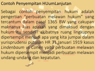 Sebagai contoh penyempitan hukum adalah
pengertian “perbuatan melawan hukum” yang
tercantum dalam pasal 1365 BW yang cakupan
maknanya luas apakah yang dimaksud dengan
hukum itu sendiri? akibatnya ruang lingkupnya
dipersempit menjadi apa yang kita jumpai dalam
yurisprudensi putusan HR 31 Januari 1919 kasus
Lindenbaum vs Cohen yaitu perbuatan melawan
hukum dipersempit menjadi perbuatan melawan
undang-undang dan kepatutan.
Contoh Penyempitan HUumLanjutan
 