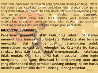 Penafsiran diperlukan hanya oleh perjanjian dan Undang-undang. Dalam
hal bunyi atau kata-kata dalam perjanjian jelas kiranya tidak perlu
ditegaskan bahwa perjanjian itu tidak boleh ditafsirkan menyimpang dari
isi perjanjian itu. Asas ini disebut asas sens-clair.
Tercantum dalam Pasal 1342 KUH Perdata yang merumuskan:
Apabila kata-kata dalam suatu perjanjian jelas, tidaklah diperkenankan
untuk menyimpang dari kata-kata itu dengan jalan penafsiran.
Interpretasi Gramatical
Penafsiran gramatikal atau taalkundig adalah penafsiran
menurut tata bahasa atau kata-kata. Kata-kata atau bahasa
merupakan alat bagi pembuat undang-undang untuk
menyatakan maksud dan kehendaknya. Kata-kata itu harus
singkat, jelas dan tepat. Untuk mempergunakan kata-kata
tidak mudah. Oleh karenanya hakim apabila hakim ingin
mengetahui apa yang dimaksud Undang-undang atau apa
yang dikehendaki oleh pembuat Undang-undang, hakim harus
menafsirkan kata-kata dalam Undang-undang tersebut. Daftar Isi
 