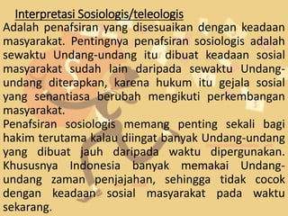 Interpretasi Sosiologis/teleologis
Adalah penafsiran yang disesuaikan dengan keadaan
masyarakat. Pentingnya penafsiran sosiologis adalah
sewaktu Undang-undang itu dibuat keadaan sosial
masyarakat sudah lain daripada sewaktu Undang-
undang diterapkan, karena hukum itu gejala sosial
yang senantiasa berubah mengikuti perkembangan
masyarakat.
Penafsiran sosiologis memang penting sekali bagi
hakim terutama kalau diingat banyak Undang-undang
yang dibuat jauh daripada waktu dipergunakan.
Khususnya Indonesia banyak memakai Undang-
undang zaman penjajahan, sehingga tidak cocok
dengan keadaan sosial masyarakat pada waktu
sekarang.
 