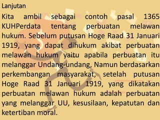 Lanjutan
Kita ambil sebagai contoh pasal 1365
KUHPerdata tentang perbuatan melawan
hukum. Sebelum putusan Hoge Raad 31 Januari
1919, yang dapat dihukum akibat perbuatan
melawan hukum yaitu apabila perbuatan itu
melanggar Undang-undang, Namun berdasarkan
perkembangan masyarakat, setelah putusan
Hoge Raad 31 Januari 1919, yang dikatakan
perbuatan melawan hukum adalah perbuatan
yang melanggar UU, kesusilaan, kepatutan dan
ketertiban moral.
 