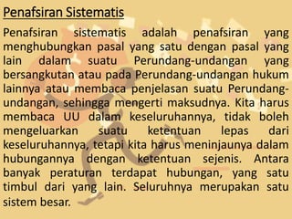 Penafsiran Sistematis
Penafsiran sistematis adalah penafsiran yang
menghubungkan pasal yang satu dengan pasal yang
lain dalam suatu Perundang-undangan yang
bersangkutan atau pada Perundang-undangan hukum
lainnya atau membaca penjelasan suatu Perundang-
undangan, sehingga mengerti maksudnya. Kita harus
membaca UU dalam keseluruhannya, tidak boleh
mengeluarkan suatu ketentuan lepas dari
keseluruhannya, tetapi kita harus meninjaunya dalam
hubungannya dengan ketentuan sejenis. Antara
banyak peraturan terdapat hubungan, yang satu
timbul dari yang lain. Seluruhnya merupakan satu
sistem besar.
 
