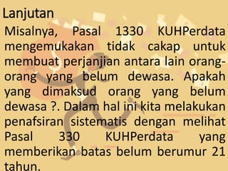 Lanjutan
Misalnya, Pasal 1330 KUHPerdata
mengemukakan tidak cakap untuk
membuat perjanjian antara lain orang-
orang yang belum dewasa. Apakah
yang dimaksud orang yang belum
dewasa ?. Dalam hal ini kita melakukan
penafsiran sistematis dengan melihat
Pasal 330 KUHPerdata yang
memberikan batas belum berumur 21
tahun.
 