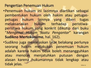 Pengertian Penemuan Hukum
•Penemuan hukum ini lazimnya diartikan sebagai
pembentukan hukum oleh hakim atau petugas-
petugas hukum lainnya yang diberi tugas
melaksanakan hukum terhadap peristiwa-
peristiwa hukum yang konkrit (dikutip dari buku
“Mengenal Hukum Suatu Pengantar” karangan
Sudikno Mertokusumo, hal. 162).
•Sudikno juga menjelaskan latar belakang perlunya
seorang hakim melakukan penemuan hukum
adalah karena hakim tidak boleh menangguhkan
atau menolak menjatuhkan putusan dengan
alasan karena hukumannya tidak lengkap atau
tidak jelas. Daftar Isi
 