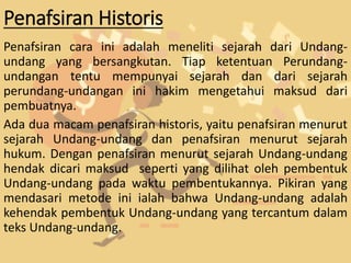 Penafsiran Historis
Penafsiran cara ini adalah meneliti sejarah dari Undang-
undang yang bersangkutan. Tiap ketentuan Perundang-
undangan tentu mempunyai sejarah dan dari sejarah
perundang-undangan ini hakim mengetahui maksud dari
pembuatnya.
Ada dua macam penafsiran historis, yaitu penafsiran menurut
sejarah Undang-undang dan penafsiran menurut sejarah
hukum. Dengan penafsiran menurut sejarah Undang-undang
hendak dicari maksud seperti yang dilihat oleh pembentuk
Undang-undang pada waktu pembentukannya. Pikiran yang
mendasari metode ini ialah bahwa Undang-undang adalah
kehendak pembentuk Undang-undang yang tercantum dalam
teks Undang-undang.
 