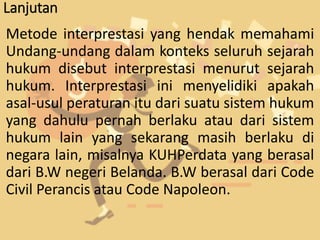 Lanjutan
Metode interprestasi yang hendak memahami
Undang-undang dalam konteks seluruh sejarah
hukum disebut interprestasi menurut sejarah
hukum. Interprestasi ini menyelidiki apakah
asal-usul peraturan itu dari suatu sistem hukum
yang dahulu pernah berlaku atau dari sistem
hukum lain yang sekarang masih berlaku di
negara lain, misalnya KUHPerdata yang berasal
dari B.W negeri Belanda. B.W berasal dari Code
Civil Perancis atau Code Napoleon.
 