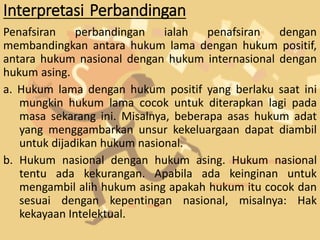 Interpretasi Perbandingan
Penafsiran perbandingan ialah penafsiran dengan
membandingkan antara hukum lama dengan hukum positif,
antara hukum nasional dengan hukum internasional dengan
hukum asing.
a. Hukum lama dengan hukum positif yang berlaku saat ini
mungkin hukum lama cocok untuk diterapkan lagi pada
masa sekarang ini. Misalnya, beberapa asas hukum adat
yang menggambarkan unsur kekeluargaan dapat diambil
untuk dijadikan hukum nasional.
b. Hukum nasional dengan hukum asing. Hukum nasional
tentu ada kekurangan. Apabila ada keinginan untuk
mengambil alih hukum asing apakah hukum itu cocok dan
sesuai dengan kepentingan nasional, misalnya: Hak
kekayaan Intelektual.
 