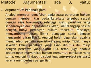 Metode Argumentasi ada 3, yaitu:
1. Argumentum Per analogiam
Analogi memberi penafsiran pada suatu peraturan hukum
dengan memberi kias pada kata-kata tersebut sesuai
dengan asas hukumnya, sehingga suatu peristiwa yang
sebenarnya tidak dapat dimasukkan, lalu dianggap sesuai
dengan bunyi peraturan hukum tersebut, misalnya,
menyambung aliran listrik dianggap sama dengan
mengambil aliran listrik. Analogi boleh digunakan apabila
menghadapi peristiwa-peristiwa yang mirip. Tidak hanya
sekedar kalau peristiwa yang akan diputus itu mirip
dengan peristiwa yang diatur UU, tetapi juga apabila
kepentingan masyarakat hukum menuntut penilaian yang
sama. Analogi ini dapat disebut juga interpretasi ekstensif,
karena memperluas pengertian.
 