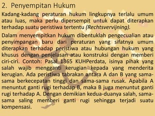 2. Penyempitan Hukum
Kadang-kadang peraturan hukum lingkupnya terlalu umum
atau luas, maka perlu dipersempit untuk dapat diterapkan
terhadap suatu peristiwa tertentu (Rechtsvervijning).
Dalam menyempitkan hukum dibentuklah pengecualian atau
penyimpangan baru dari peraturan yang sifatnya umum
diterapkan terhadap peristiwa atau hubungan hukum yang
khusus dengan penjelasan atau konstruksi dengan memberi
ciri-ciri. Contoh: Pasal 1365 KUHPerdata, isinya pihak yang
salah wajib mengganti kerugian kepada yang menderita
kerugian. Ada peristiwa tabrakan antara A dan B yang sama-
sama berkecepatan tinggi dan sama-sama rusak. Apabila A
menuntut ganti rugi terhadap B, maka B juga menuntut ganti
rugi terhadap A. Dengan demikian kedua-duanya salah, sama-
sama saling memberi ganti rugi sehingga terjadi suatu
kompensasi.
 