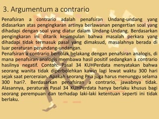 3. Argumentum a contrario
Penafsiran a contrario adalah penafsiran Undang-undang yang
didasarkan atas pengingkaran artinya berlawanan pengertian soal yang
dihadapi dengan soal yang diatur dalam Undang-Undang. Berdasarkan
pengingkaran ini ditarik kesimpulan bahwa masalah perkara yang
dihadapi tidak termasuk pasal yang dimaksud, masalahnya berada di
luar peraturan perundang-undangan.
Penafsiran a contrario bertolak belakang dengan penafsiran analogis, di
mana penafsiran analogis membawa hasil positif sedangkan a contrario
hasilnya negatif. Contoh: Pasal 34 KUHPerdata menyatakan bahwa
seorang wanita tidak diperbolehkan kawin lagi lewat waktu 300 hari
sejak saat perceraian. Apakah seorang Pria juga harus menunggu selama
300 hari?. Berdasarkan penafsiran a contrario, jawabnya tidak.
Alasannya, peraturan Pasal 34 KUHPerdata hanya berlaku khusus bagi
seorang perempuan dan terhadap laki-laki ketentuan seperti ini tidak
berlaku.
 