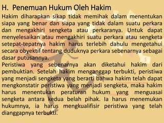 H. Penemuan Hukum Oleh Hakim
Hakim diharapkan sikap tidak memihak dalam menentukan
siapa yang benar dan siapa yang tidak dalam suatu perkara
dan mengakhiri sengketa atau perkaranya. Untuk dapat
menyelesaikan atau mengakhiri suatu perkara atau sengketa
setepat-tepatnya hakim harus terlebih dahulu mengetahui
secara obyektif tentang duduknya perkara sebenarnya sebagai
dasar putusannya.
Peristiwa yang sebenarnya akan diketahui hakim dari
pembuktian. Setelah hakim menganggap terbukti, peristiwa
yang menjadi sengketa yang berarti bahwa hakim telah dapat
mengkonstatir peristiwa yang menjadi sengketa, maka hakim
harus menentukan peraturan hukum yang menguasai
sengketa antara kedua belah pihak. Ia harus menemukan
hukumnya, ia harus mengkualifisir peristiwa yang telah
dianggapnya terbukti.
 