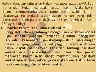 Hakim dianggap tahu akan hukumnya (juris curia novit). Soal
menemukan hukumnya adalah urusan hakim. Maka hakim
dalam mempertimbangkan putusannya wajib karena
jabatannya melengkapi alasan-alasan hukum yang tidak
dikemukakan oleh para pihak (Pasal 176 ayat 1 HIR dan Pasal
189 ayat 1 Rbg).
a. Prosedur Penemuan Hukum Oleh Hakim
Penggugat dalam gugatannya mengajukan peristiwa konkrit
juga sebagai jawaban terhadap gugatan penggugat.
Dibukalah kesempatan jawab-menjawab di persidangan
antara penggugat dan tergugat yang tujuannya ialah agar
hakim dapat memperoleh kepastian tentang peristiwa
konkrit yang disengketakan para pihak. Dari jawab-
menjawab hakim akan dapat menyimpulkan peristiwa
konkrit apakah yang sekiranya disengketakan. Hakim harus
pasti akan terjadinya peristiwa konkrit.
 