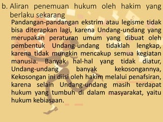 b. Aliran penemuan hukum oleh hakim yang
berlaku sekarang
Pandangan-pandangan ekstrim atau legisme tidak
bisa diterapkan lagi, karena Undang-undang yang
merupakan peraturan umum yang dibuat oleh
pembentuk Undang-undang tidaklah lengkap,
karena tidak mungkin mencakup semua kegiatan
manusia. Banyak hal-hal yang tidak diatur,
Undang-undang banyak kekosongannya,
Kekosongan ini diisi oleh hakim melalui penafsiran,
karena selain Undang-undang masih terdapat
hukum yang tumbuh di dalam masyarakat, yaitu
hukum kebiasaan.
 
