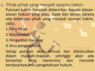 c. Pihak-pihak yang menjadi sasaran hakim
Putusan hakim haruslah didasarkan kepada alasan-
alasan hukum yang jelas, tepat dan benar, karena
ada beberapa pihak yang menjadi sasaran hakim,
yaitu:
1.Para Pihak
2.Masyarakat
3.Pengadilan banding
4.Ilmu pengetahuan
Setiap putusan akan dimuat dan didiskusikan
dalam majalah-majalah, sehingga akan ada
komentar yang menerima dan menolak
berdasarkan ilmu pengetahuan hukum.
 