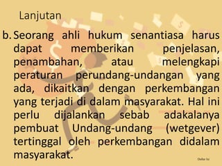 Lanjutan
b.Seorang ahli hukum senantiasa harus
dapat memberikan penjelasan,
penambahan, atau melengkapi
peraturan perundang-undangan yang
ada, dikaitkan dengan perkembangan
yang terjadi di dalam masyarakat. Hal ini
perlu dijalankan sebab adakalanya
pembuat Undang-undang (wetgever)
tertinggal oleh perkembangan didalam
masyarakat. Daftar Isi
 