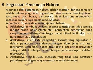 B. Kegunaan Penemuan Hukum
Kegunaan dari penemuan hukum adalah mencari dan menemukan
kaidah hukum yang dapat digunakan untuk memberikan keputusan
yang tepat atau benar, dan secara tidak langsung memberikan
kepastian hukum juga didalam masyarakat.
Sementara itu, kenyataan menunjukkan bahwa:
a. Adakalanya pembuat Undang-undang sengaja atau tidak sengaja
menggunakan istilah-istilah atau pengertian pengertian yang
sangat umum sifatnya, sehingga dapat diberi lebih dari satu
pengertian atau pemaknaan;
b. Adakalanya istilah, kata, pengertian, kalimat yang digunakan di
dalam peraturan perundang-undangan tidak jelas arti atau
maknanya, atau tidak dapat diwujudkan lagi dalam kenyataan
sebagai akibat adanya perkembangan-perkembangan didalam
masyarakat;
c. Adakalanya terjadi suatu masalah yang tidak ada peraturan
perudang-undangan yang mengatur masalah tersebut.
 