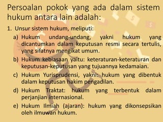 Persoalan pokok yang ada dalam sistem
hukum antara lain adalah:
1. Unsur sistem hukum, meliputi:
a) Hukum undang-undang, yakni hukum yang
dicantumkan dalam keputusan resmi secara tertulis,
yang sifatnya mengikat umum.
b) Hukum kebiasaan yaitu: keteraturan-keteraturan dan
keputusan-keputusan yang tujuannya kedamaian.
c) Hukum Yurisprudensi, yakni: hukum yang dibentuk
dalam keputusan hakim pengadilan.
d) Hukum Traktat: hukum yang terbentuk dalam
perjanjian internasional.
e) Hukum Ilmiah (ajaran): hukum yang dikonsepsikan
oleh ilmuwan hukum.
 