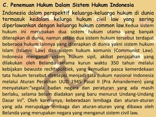 C. Penemuan Hukum Dalam Sistem Hukum Indonesia
Indonesia dalam perspektif keluarga-keluarga hukum di dunia
termasuk kedalam kelurga hukum civil law yang sering
diperlawankan dengan keluarga hukum common law.Kedua sistem
hukum ini merupakan dua sistem hukum utama yang banyak
diterapkan di dunia, namun selain dua sistem hukum tersebut terdapat
beberapa hukum lainnya yang diterapkan di dunia yakni sistem hukum
Islam (Islamic Law) dan sistem hukum komunis (Communist Law).
Indonesia menganut sistem hukum sipil, akibat penjajahan yang
dilakukan oleh Belanda selama kurun waktu 350 tahun melalui
kebijakan bewuste rechtspolitiek, yang kemudian pasca kemerdekaan
tata hukum tersebut diresepsi menjadi tata hukum nasional Indonesia
melalui Aturan Peralihan UUD 1945 Pasal II (Pra Amandemen) yang
menyatakan:“segala badan negara dan peraturan yang ada masih
berlaku, selama belum diadakan yang baru menurut Undang-Undang
Dasar ini”. Oleh karenanya, keberadaan lembaga dan aturan-aturan
yang ada merupakan lembaga dan aturan-aturan yang dibawa oleh
Belanda yang merupakan negara yang menganut sistem civil law.
 