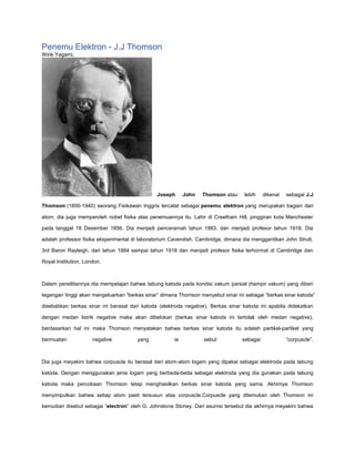 Penemu Elektron - J.J Thomson
Wink Yagami,
Joseph John Thomson atau lebih dikenal sebagai J.J
Thomson (1856-1940) seorang Fisikawan Inggris tercatat sebagai penemu elektron yang merupakan bagian dari
atom, dia juga memperoleh nobel fisika atas penemuannya itu. Lahir di Creetham Hill, pinggiran kota Manchester
pada tanggal 18 Desember 1856. Dia menjadi penceramah tahun 1883, dan menjadi profesor tahun 1918. Dia
adalah professor fisika eksperimental di laboratorium Cavendish, Cambridge, dimana dia menggantikan John Strutt,
3rd Baron Rayleigh, dari tahun 1884 sampai tahun 1918 dan menjadi profesor fisika terhormat di Cambridge dan
Royal Institution, London.
Dalam penelitiannya dia mempelajari bahwa tabung katoda pada kondisi vakum parsial (hampir vakum) yang diberi
tegangan tinggi akan mengeluarkan “berkas sinar” dimana Thomson menyebut sinar ini sebagai “berkas sinar katoda”
disebabkan berkas sinar ini berasal dari katoda (elektroda negative). Berkas sinar katoda ini apabila didekatkan
dengan medan listrik negative maka akan dibelokan (berkas sinar katoda ini tertolak oleh medan negative),
berdasarkan hal ini maka Thomson menyatakan bahwa berkas sinar katoda itu adalah partikel-partikel yang
bermuatan negative yang ia sebut sebagai “corpuscle”.
Dia juga meyakini bahwa corpuscle itu berasal dari atom-atom logam yang dipakai sebagai elektroda pada tabung
katoda. Dengan menggunakan jenis logam yang berbeda-beda sebagai elektroda yang dia gunakan pada tabung
katoda maka percobaan Thomson tetap menghasilkan berkas sinar katoda yang sama. Akhirnya Thomson
menyimpulkan bahwa setiap atom pasti tersusun atas corpuscle.Corpuscle yang ditemukan oleh Thomson ini
kemudian disebut sebagai “electron” oleh G. Johnstone Stoney. Dari asumsi tersebut dia akhirnya meyakini bahwa
 