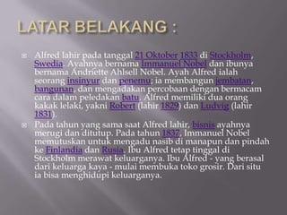 ?   Alfred lahir pada tanggal 21 Oktober 1833 di Stockholm,
    Swedia. Ayahnya bernama Immanuel Nobel dan ibunya
    bernama Andriette Ahlsell Nobel. Ayah Alfred ialah
    seorang insinyur dan penemu; ia membangun jembatan,
    bangunan, dan mengadakan percobaan dengan bermacam
    cara dalam peledakan batu. Alfred memiliki dua orang
    kakak lelaki, yakni Robert (lahir 1829) dan Ludvig (lahir
    1831).
?   Pada tahun yang sama saat Alfred lahir, bisnis ayahnya
    merugi dan ditutup. Pada tahun 1837, Immanuel Nobel
    memutuskan untuk mengadu nasib di manapun dan pindah
    ke Finlandia dan Rusia. Ibu Alfred tetap tinggal di
    Stockholm merawat keluarganya. Ibu Alfred - yang berasal
    dari keluarga kaya - mulai membuka toko grosir. Dari situ
    ia bisa menghidupi keluarganya.
 