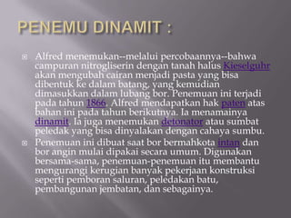?   Alfred menemukan--melalui percobaannya--bahwa
    campuran nitrogliserin dengan tanah halus Kieselguhr
    akan mengubah cairan menjadi pasta yang bisa
    dibentuk ke dalam batang, yang kemudian
    dimasukkan dalam lubang bor. Penemuan ini terjadi
    pada tahun 1866. Alfred mendapatkan hak paten atas
    bahan ini pada tahun berikutnya. Ia menamainya
    dinamit. Ia juga menemukan detonator atau sumbat
    peledak yang bisa dinyalakan dengan cahaya sumbu.
?   Penemuan ini dibuat saat bor bermahkota intan dan
    bor angin mulai dipakai secara umum. Digunakan
    bersama-sama, penemuan-penemuan itu membantu
    mengurangi kerugian banyak pekerjaan konstruksi
    seperti pemboran saluran, peledakan batu,
    pembangunan jembatan, dan sebagainya.
 