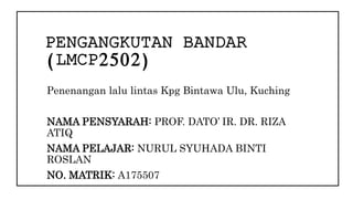 PENGANGKUTAN BANDAR
(LMCP2502)
Penenangan lalu lintas Kpg Bintawa Ulu, Kuching
NAMA PENSYARAH: PROF. DATO’ IR. DR. RIZA
ATIQ
NAMA PELAJAR: NURUL SYUHADA BINTI
ROSLAN
NO. MATRIK: A175507
 
