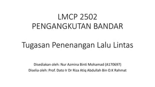 LMCP 2502
PENGANGKUTAN BANDAR
Tugasan Penenangan Lalu Lintas
Disediakan oleh: Nur Azmina Binti Mohamad (A170697)
Diselia oleh: Prof. Dato Ir Dr Riza Atiq Abdullah Bin O.K Rahmat
 
