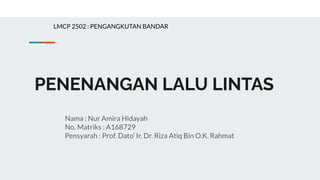 PENENANGAN LALU LINTAS
Nama : Nur Amira Hidayah
No. Matriks : A168729
Pensyarah : Prof. Dato’ Ir. Dr. Riza Atiq Bin O.K. Rahmat
LMCP 2502 : PENGANGKUTAN BANDAR
 