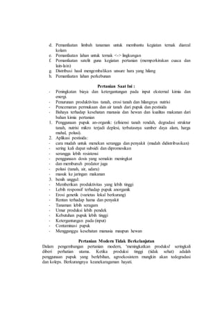 d. Pemanfaatan limbah tanaman untuk membantu kegiatan ternak diareal
kolam
e. Pemanfaatan lahan untuk ternak <-> lingkungan
f. Pemanfaatan satelit guna kegiatan pertanian (memperkirakan cuaca dan
lain-lain)
g. Distribusi hasil mengembalikan unsure hara yang hilang
h. Pemanfaatan lahan perkebunan
Pertanian Saat Ini :
- Peningkatan biaya dan ketergantungan pada input eksternal kimia dan
energi.
- Penurunan produktivitas tanah, erosi tanah dan hilangnya nutrisi
- Pencemaran permukaan dan air tanah dari pupuk dan pestisida
- Bahaya terhadap kesehatan manusia dan hewan dan kualitas makanan dari
bahan kimia pertanian
1. Penggunaan pupuk an-organik: (efisiensi tanah rendah, degradasi struktur
tanah, nutrisi mikro terjadi deplesi, terbatasnya sumber daya alam, harga
mahal, polusi).
2. Aplikasi pestisida:
- cara mudah untuk menekan serangga dan penyakit (mudah didistribusikan)
- sering kali dapat subsidi dan dipromosikan
- serangga lebih resistensi
- penggunaan dosis yang semakin meningkat
- dan membunuh predator juga
- polusi (tanah, air, udara)
- masuk ke jaringan makanan
3. benih unggul:
- Memberikan produktivitas yang lebih tinggi
- Lebih responsif terhadap pupuk anorganik
- Erosi genetik (varietas lokal berkurang)
- Rentan terhadap hama dan penyakit
- Tanaman lebih seragam
- Umur produksi lebih pendek
- Kebutuhan pupuk lebih tinggi
- Ketergantungan pada (input)
- Contaminasi pupuk
- Mengganggu kesehatan manusia maupun hewan
Pertanian Modern Tidak Berkelanjutan
Dalam pengembangan pertanian modern, 'meningkatkan produksi' seringkali
diberi perhatian utama. Ketika produksi tinggi (tidak sehat) adalah
penggunaan pupuk yang berlebihan, agroekosistem mungkin akan tedegradasi
dan koleps. Berkurangnya keanekaragaman hayati.
 