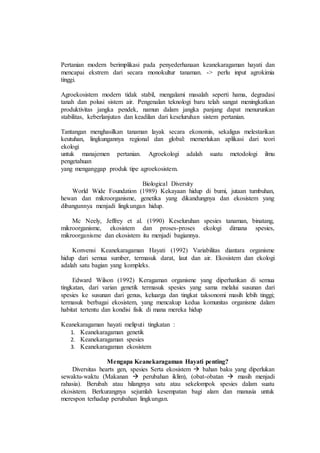 Pertanian modern berimplikasi pada penyederhanaan keanekaragaman hayati dan
mencapai ekstrem dari secara monokultur tanaman. -> perlu input agrokimia
tinggi.
Agroekosistem modern tidak stabil, mengalami masalah seperti hama, degradasi
tanah dan polusi sistem air. Pengenalan teknologi baru telah sangat meningkatkan
produktivitas jangka pendek, namun dalam jangka panjang dapat menurunkan
stabilitas, keberlanjutan dan keadilan dari keseluruhan sistem pertanian.
Tantangan menghasilkan tanaman layak secara ekonomis, sekaligus melestarikan
keutuhan, lingkungannya regional dan global: memerlukan aplikasi dari teori
ekologi
untuk manajemen pertanian. Agroekologi adalah suatu metodologi ilmu
pengetahuan
yang menganggap produk tipe agroekosistem.
Biological Diversity
World Wide Foundation (1989) Kekayaan hidup di bumi, jutaan tumbuhan,
hewan dan mikroorganisme, genetika yang dikandungnya dan ekosistem yang
dibangunnya menjadi lingkungan hidup.
Mc Neely, Jeffrey et al. (1990) Keseluruhan spesies tanaman, binatang,
mikroorganisme, ekosistem dan proses-proses ekologi dimana spesies,
mikroorganisme dan ekosistem itu menjadi bagiannya.
Konvensi Keanekaragaman Hayati (1992) Variabilitas diantara organisme
hidup dari semua sumber, termasuk darat, laut dan air. Ekosistem dan ekologi
adalah satu bagian yang kompleks.
Edward Wilson (1992) Keragaman organisme yang diperhatikan di semua
tingkatan, dari varian genetik termasuk spesies yang sama melalui susunan dari
spesies ke susunan dari genus, keluarga dan tingkat taksonomi masih lebih tinggi;
termasuk berbagai ekosistem, yang mencakup kedua komunitas organisme dalam
habitat tertentu dan kondisi fisik di mana mereka hidup
Keanekaragaman hayati meliputi tingkatan :
1. Keanekaragaman genetik
2. Keanekaragaman spesies
3. Keanekaragaman ekosistem
Mengapa Keanekaragaman Hayati penting?
Diversitas hearts gen, spesies Serta ekosistem  bahan baku yang diperlukan
sewaktu-waktu (Makanan  perubahan iklim), (obat-obatan  masih menjadi
rahasia). Berubah atau hilangnya satu atau sekelompok spesies dalam suatu
ekosistem. Berkurangnya sejumlah kesempatan bagi alam dan manusia untuk
merespon terhadap perubahan lingkungan.
 