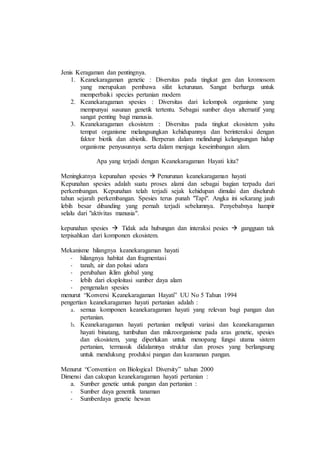 Jenis Keragaman dan pentingnya.
1. Keanekaragaman genetic : Diversitas pada tingkat gen dan kromosom
yang merupakan pembawa sifat keturunan. Sangat berharga untuk
memperbaiki species pertanian modern
2. Keanekaragaman spesies : Diversitas dari kelompok organisme yang
mempunyai susunan genetik tertentu. Sebagai sumber daya alternatif yang
sangat penting bagi manusia.
3. Keanekaragaman ekosistem : Diversitas pada tingkat ekosistem yaitu
tempat organisme melangsungkan kehidupannya dan berinteraksi dengan
faktor biotik dan abiotik. Berperan dalam melindungi kelangsungan hidup
organisme penyusunnya serta dalam menjaga keseimbangan alam.
Apa yang terjadi dengan Keanekaragaman Hayati kita?
Meningkatnya kepunahan spesies  Penurunan keanekaragaman hayati
Kepunahan spesies adalah suatu proses alami dan sebagai bagian terpadu dari
perkembangan. Kepunahan telah terjadi sejak kehidupan dimulai dan diseluruh
tahun sejarah perkembangan. Spesies terus punah "Tapi". Angka ini sekarang jauh
lebih besar dibanding yang pernah terjadi sebelumnya. Penyebabnya hampir
selalu dari "aktivitas manusia".
kepunahan spesies  Tidak ada hubungan dan interaksi pesies  gangguan tak
terpisahkan dari komponen ekosistem.
Mekanisme hilangnya keanekaragaman hayati
- hilangnya habitat dan fragmentasi
- tanah, air dan polusi udara
- perubahan iklim global yang
- lebih dari eksploitasi sumber daya alam
- pengenalan spesies
menurut “Konversi Keanekaragaman Hayati” UU No 5 Tahun 1994
pengertian keanekaragaman hayati pertanian adalah :
a. semua komponen keanekaragaman hayati yang relevan bagi pangan dan
pertanian.
b. Keanekaragaman hayati pertanian meliputi variasi dan keanekaragaman
hayati binatang, tumbuhan dan mikroorganisme pada aras genetic, spesies
dan ekosistem, yang diperlukan untuk menopang fungsi utama sistem
pertanian, termasuk didalamnya struktur dan proses yang berlangsung
untuk mendukung produksi pangan dan keamanan pangan.
Menurut “Convention on Biological Diversity” tahun 2000
Dimensi dan cakupan keanekaragaman hayati pertanian :
a. Sumber genetic untuk pangan dan pertanian :
- Sumber daya genentik tanaman
- Sumberdaya genetic hewan
 