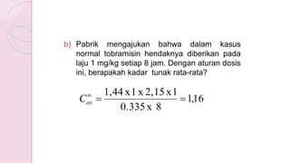 b) Pabrik mengajukan bahwa dalam kasus
normal tobramisin hendaknya diberikan pada
laju 1 mg/kg setiap 8 jam. Dengan aturan dosis
ini, berapakah kadar tunak rata-rata?
16,1
8x0.335
1x2,15x1x1,44

avC
 