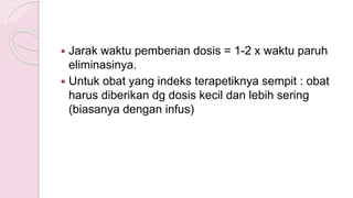  Jarak waktu pemberian dosis = 1-2 x waktu paruh
eliminasinya.
 Untuk obat yang indeks terapetiknya sempit : obat
harus diberikan dg dosis kecil dan lebih sering
(biasanya dengan infus)
 