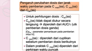 Pengaruh perubahan dosis dan jarak
waktu pemberian pada C max(ss), C min(ss)
dan Cav(ss)
 Untuk perhitungan dosis : Cav(ss)
 Cav(ss) tidak dapat diukur secara
langsung  diperoleh dari AUC/ (utk
pemberian dosis ganda)
[Cpss : parameter pemantauan pada pemberian
infus IV]
 C min(ss) : diperoleh dari cuplikan
sebelum pemberian dosis berikutnya
 Dalam praktek C max(ss) diperoleh dari
perkiraan waktu puncak
 
