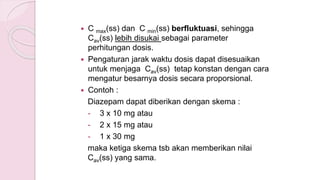  C max(ss) dan C min(ss) berfluktuasi, sehingga
Cav(ss) lebih disukai sebagai parameter
perhitungan dosis.
 Pengaturan jarak waktu dosis dapat disesuaikan
untuk menjaga Cav(ss) tetap konstan dengan cara
mengatur besarnya dosis secara proporsional.
 Contoh :
Diazepam dapat diberikan dengan skema :
- 3 x 10 mg atau
- 2 x 15 mg atau
- 1 x 30 mg
maka ketiga skema tsb akan memberikan nilai
Cav(ss) yang sama.
 