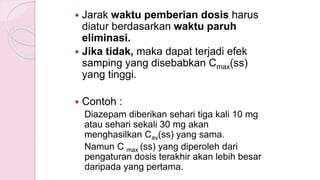  Jarak waktu pemberian dosis harus
diatur berdasarkan waktu paruh
eliminasi.
 Jika tidak, maka dapat terjadi efek
samping yang disebabkan Cmax(ss)
yang tinggi.
 Contoh :
Diazepam diberikan sehari tiga kali 10 mg
atau sehari sekali 30 mg akan
menghasilkan Cav(ss) yang sama.
Namun C max (ss) yang diperoleh dari
pengaturan dosis terakhir akan lebih besar
daripada yang pertama.
 