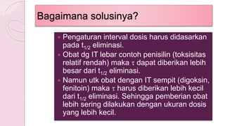 Bagaimana solusinya?
 Pengaturan interval dosis harus didasarkan
pada t1/2 eliminasi.
 Obat dg IT lebar contoh penisilin (toksisitas
relatif rendah) maka  dapat diberikan lebih
besar dari t1/2 eliminasi.
 Namun utk obat dengan IT sempit (digoksin,
fenitoin) maka  harus diberikan lebih kecil
dari t1/2 eliminasi. Sehingga pemberian obat
lebih sering dilakukan dengan ukuran dosis
yang lebih kecil.
 