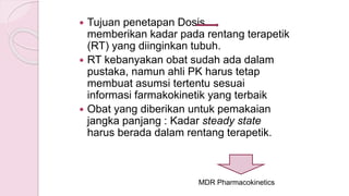  Tujuan penetapan Dosis
memberikan kadar pada rentang terapetik
(RT) yang diinginkan tubuh.
 RT kebanyakan obat sudah ada dalam
pustaka, namun ahli PK harus tetap
membuat asumsi tertentu sesuai
informasi farmakokinetik yang terbaik
 Obat yang diberikan untuk pemakaian
jangka panjang : Kadar steady state
harus berada dalam rentang terapetik.
MDR Pharmacokinetics
 