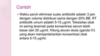 Contoh
 Waktu paruh eliminasi suatu antibiotik adalah 3 jam
dengan volume distribusi sama dengan 20% BB. RT
antibiotik umum adalah 5-15 mg/ml. Toksisitas obat
ini sering teramati pada konsentrasi serum lebih
besar dari 20 mg/ml. Hitung aturan dosis (ganda IV)
yang akan mempertahankan konsentrasi obat
antara 5-15 mg/ml.
 