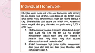 Individual Homework
Hitunglah aturan dosis oral untuk obat kardiotonik pada seorang
laki-laki dewasa (usia 63 tahun, bobot badan 68 kg), dengan fungsi
ginjal normal. Waktu paruh eliminasi 30 jam dan volume distribusi 4
L/kg. Bioavailabilitas obat secara oral adalah 80%, konsentrasi
serum terapetik obat yang dianjurkan ada pada rentang 0,001 –
0,002 mg/ml.
1. Obat kardiotonik yang ada di pasaran adalah tablet dengan
dosis 0,075 mg, 0,15 mg dan 0,3 mg. Dengan
menggunakan sediaan tablet yang telah tersedia di
pasaran, dosis yang mana yang akan saudara
rekomendasikan untuk pasien tersebut?
2. Adakah keuntungan bagi pasien apabila menggunakan
dosis yang lebih kecil dari dosis yang dihasilkan pada
perhitungan bagian 1.
 