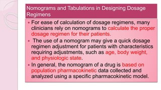 Nomograms and Tabulations in Designing Dosage
Regimens
 For ease of calculation of dosage regimens, many
clinicians rely on nomograms to calculate the proper
dosage regimen for their patients.
 The use of a nomogram may give a quick dosage
regimen adjustment for patients with characteristics
requiring adjustments, such as age, body weight,
and physiologic state.
 In general, the nomogram of a drug is based on
population pharmacokinetic data collected and
analyzed using a specific pharmacokinetic model.
 