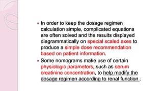  In order to keep the dosage regimen
calculation simple, complicated equations
are often solved and the results displayed
diagrammatically on special scaled axes to
produce a simple dose recommendation
based on patient information.
 Some nomograms make use of certain
physiologic parameters, such as serum
creatinine concentration, to help modify the
dosage regimen according to renal function .
 